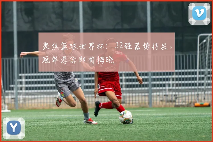 聚焦篮球世界杯：32强蓄势待发，冠军悬念即将揭晓