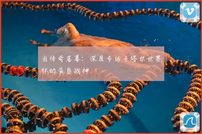 当传奇落幕：深度专访卡塔尔世界杯的黄昏战神