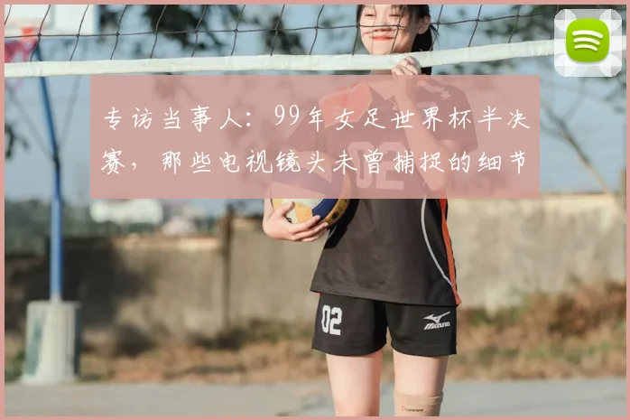 专访当事人:99年女足世界杯半决赛,那些电视镜头未曾捕捉的细节与情感