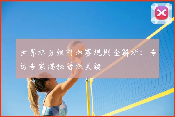 世界杯分组附加赛规则全解析:专访专家揭秘晋级关键