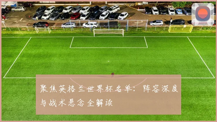 聚焦英格兰世界杯名单：阵容深度与战术悬念全解读