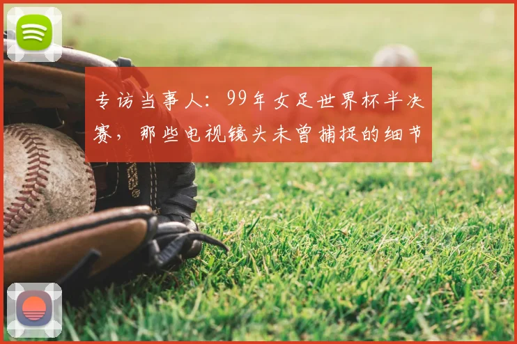 专访当事人:99年女足世界杯半决赛,那些电视镜头未曾捕捉的细节与情感