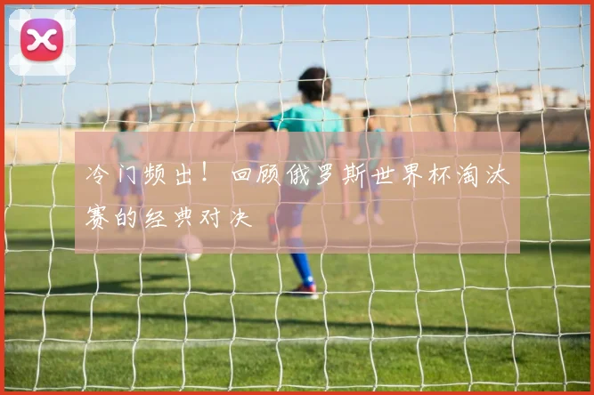 冷门频出！回顾俄罗斯世界杯淘汰赛的经典对决