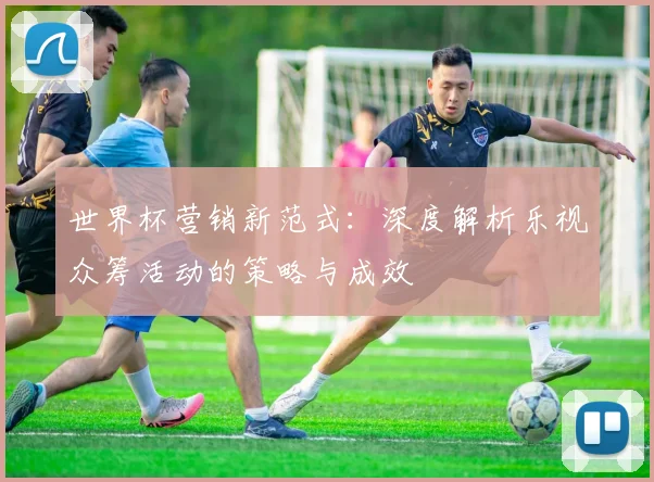 世界杯营销新范式：深度解析乐视众筹活动的策略与成效