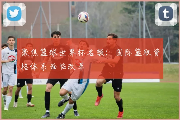 聚焦篮球世界杯名额：国际篮联资格体系面临改革