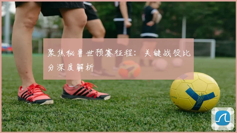 聚焦秘鲁世预赛征程：关键战役比分深度解析