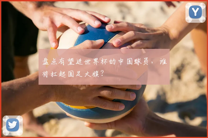 盘点有望进世界杯的中国球员,谁将扛起国足大旗?