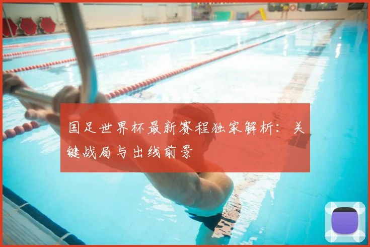 国足世界杯最新赛程独家解析：关键战局与出线前景