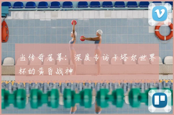 当传奇落幕:深度专访卡塔尔世界杯的黄昏战神