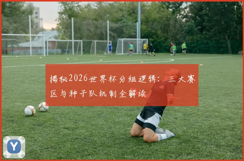 揭秘2026世界杯分组逻辑：三大赛区与种子队机制全解读