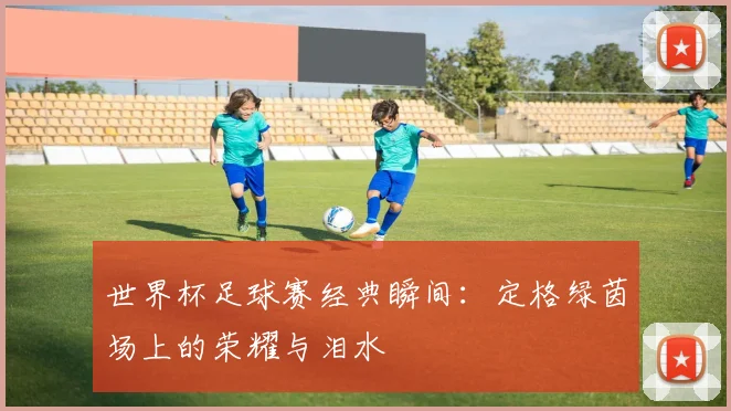 世界杯足球赛经典瞬间:定格绿茵场上的荣耀与泪水