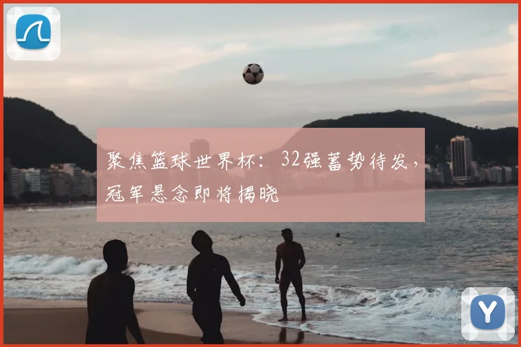 聚焦篮球世界杯：32强蓄势待发，冠军悬念即将揭晓