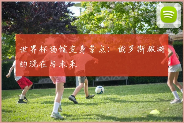 世界杯场馆变身景点：俄罗斯旅游的现在与未来